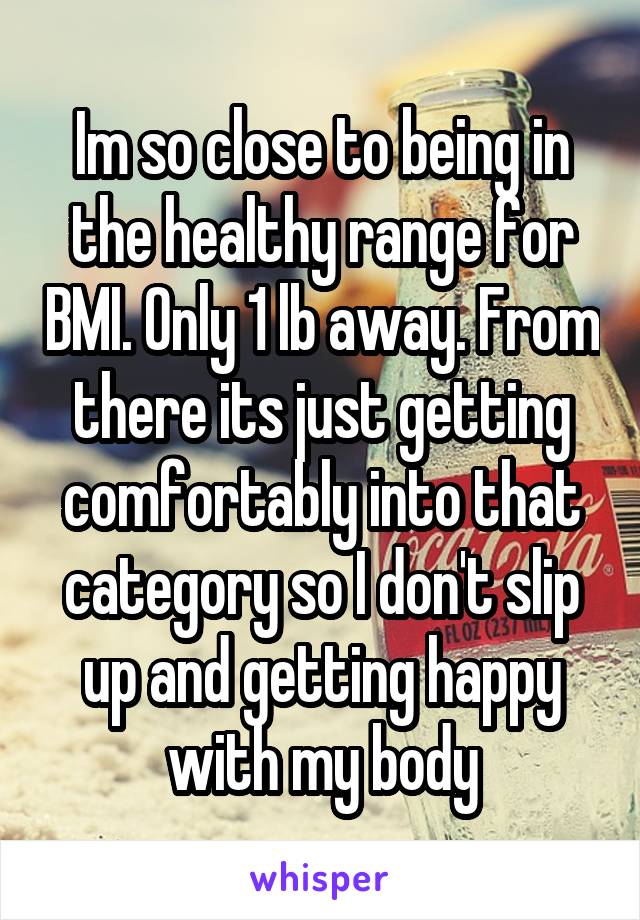 Im so close to being in the healthy range for BMI. Only 1 lb away. From there its just getting comfortably into that category so I don't slip up and getting happy with my body