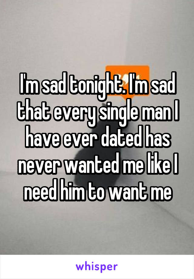 I'm sad tonight. I'm sad that every single man I have ever dated has never wanted me like I need him to want me