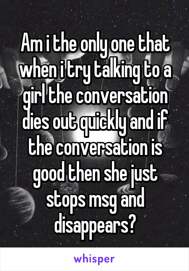 Am i the only one that when i try talking to a girl the conversation dies out quickly and if the conversation is good then she just stops msg and disappears?