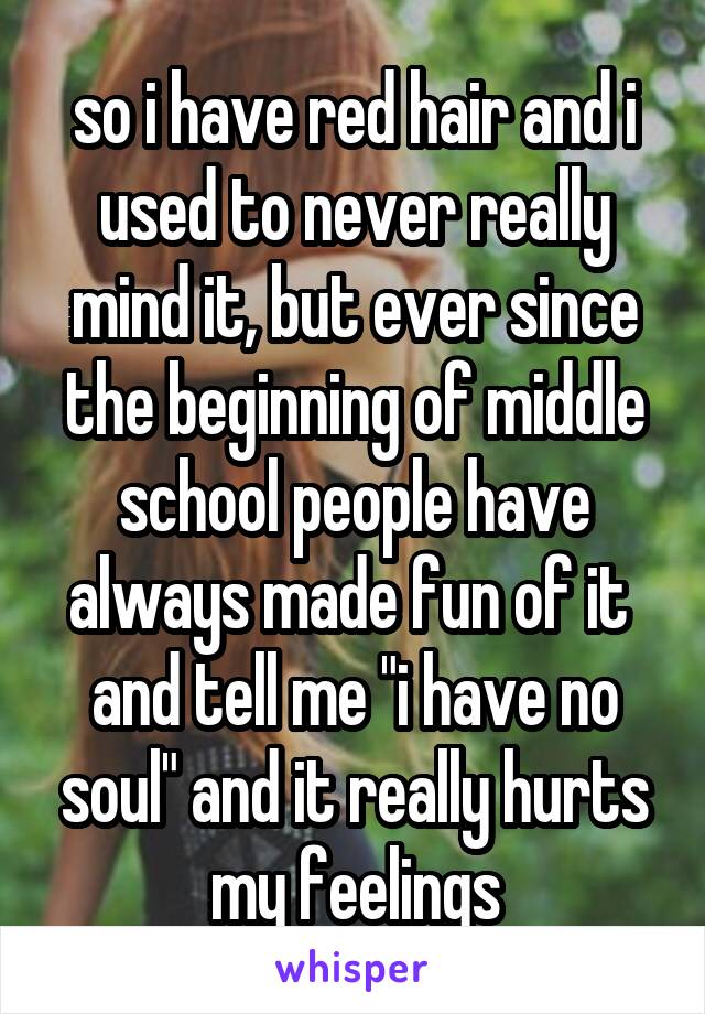 so i have red hair and i used to never really mind it, but ever since the beginning of middle school people have always made fun of it  and tell me "i have no soul" and it really hurts my feelings