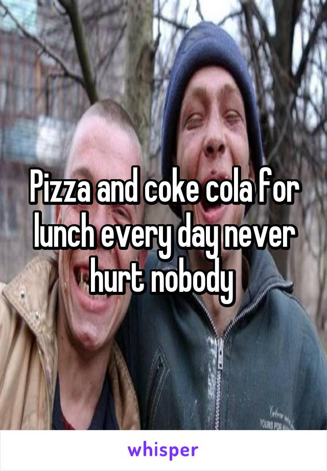 Pizza and coke cola for lunch every day never hurt nobody 