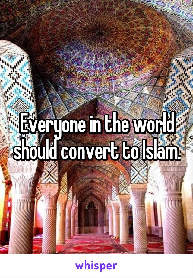 Everyone in the world should convert to Islam.