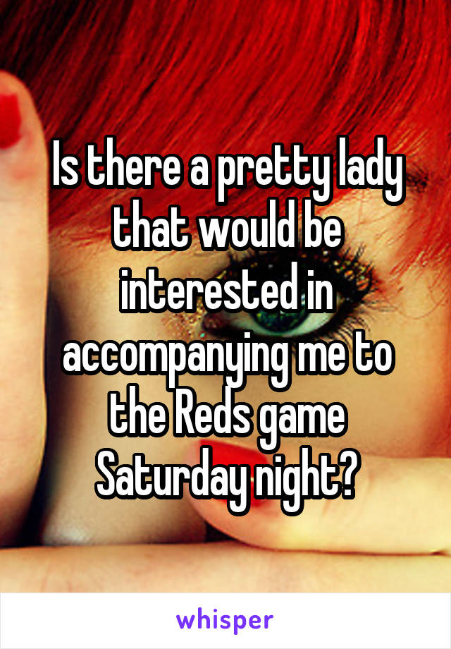 Is there a pretty lady that would be interested in accompanying me to the Reds game Saturday night?