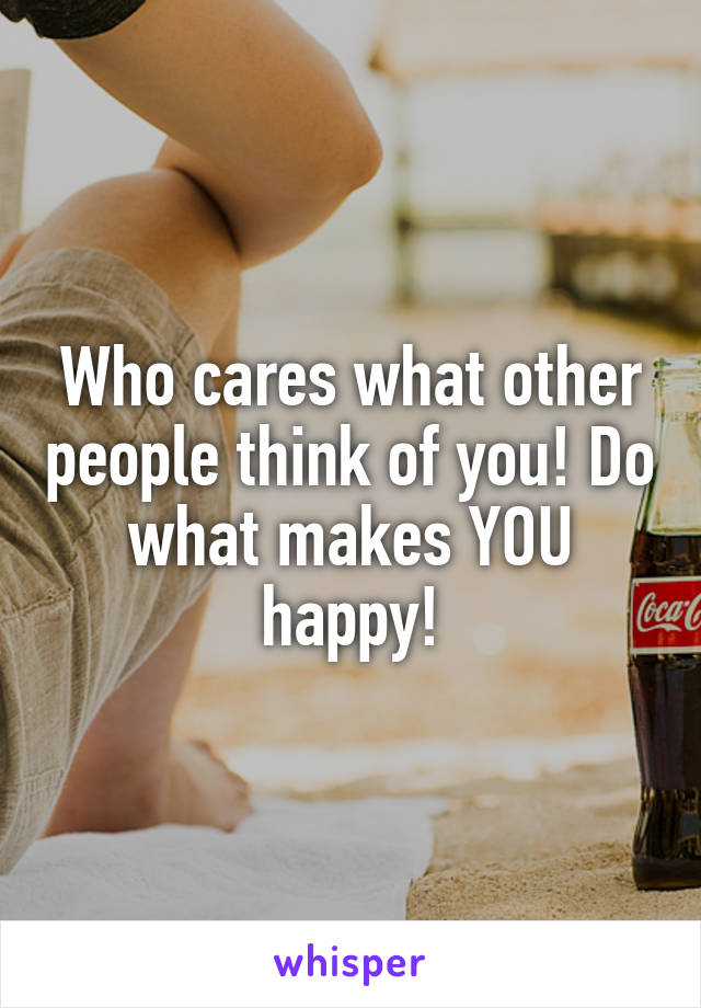 Who cares what other people think of you! Do what makes YOU happy!