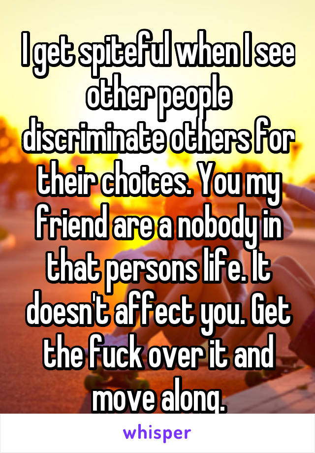 I get spiteful when I see other people discriminate others for their choices. You my friend are a nobody in that persons life. It doesn't affect you. Get the fuck over it and move along.