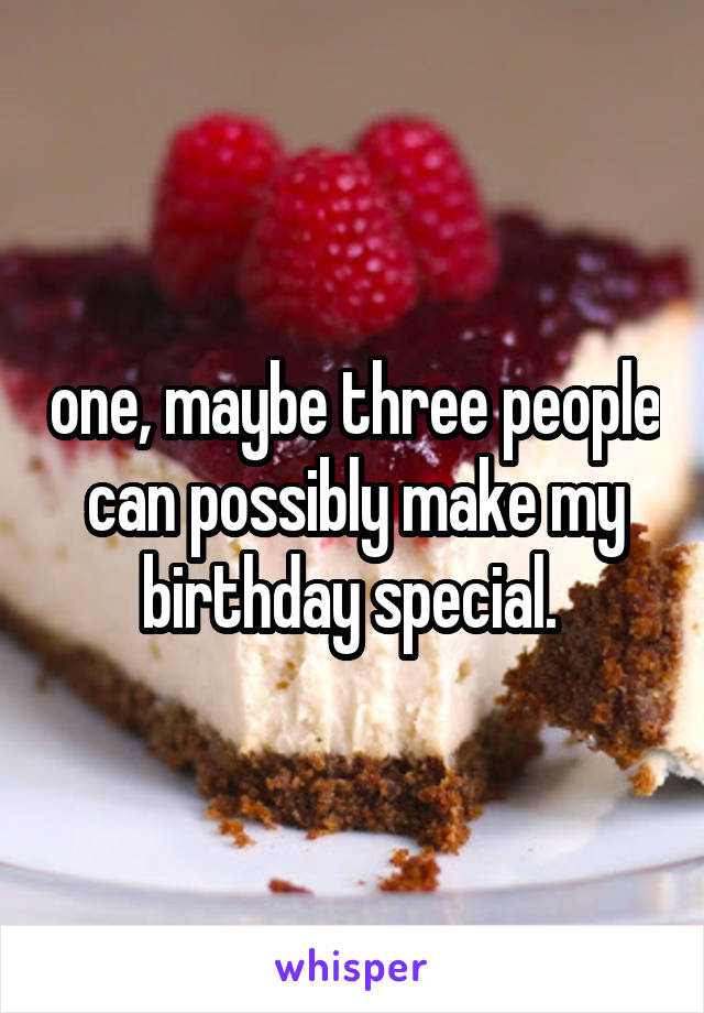 one, maybe three people can possibly make my birthday special. 