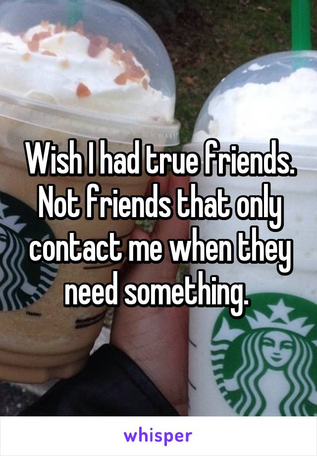 Wish I had true friends. Not friends that only contact me when they need something. 