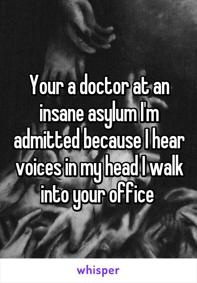 Your a doctor at an insane asylum I'm admitted because I hear voices in my head I walk into your office 