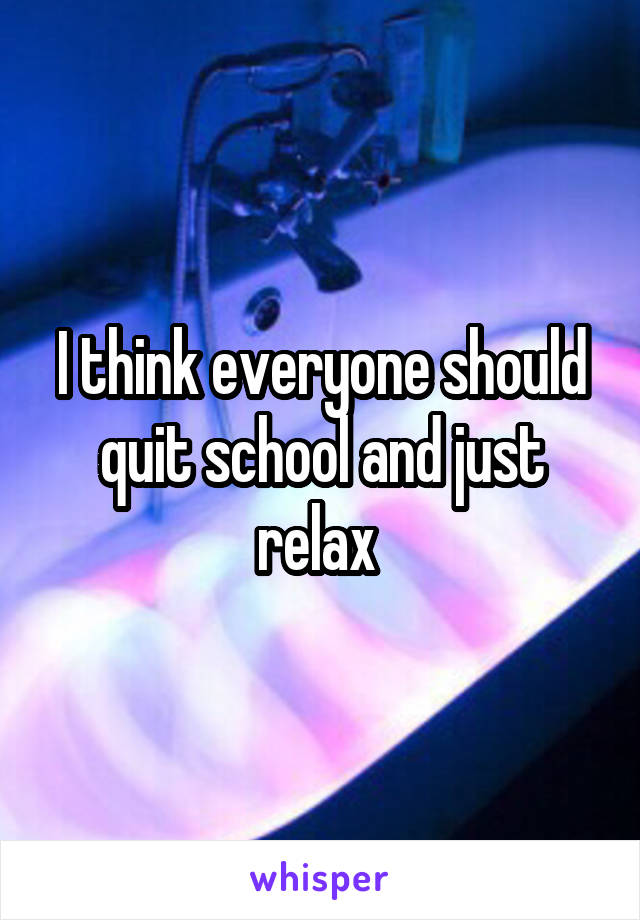 I think everyone should quit school and just relax 