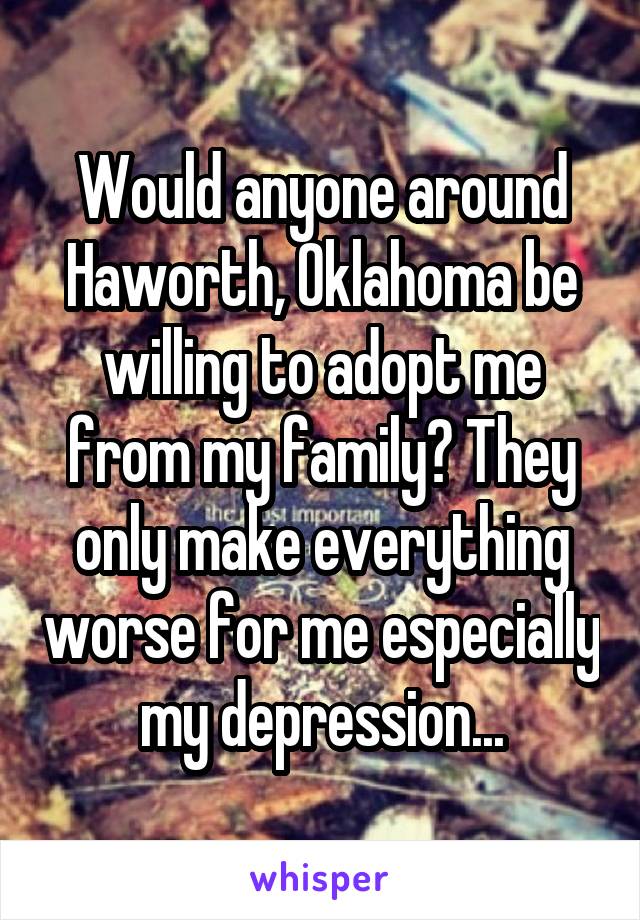 Would anyone around Haworth, Oklahoma be willing to adopt me from my family? They only make everything worse for me especially my depression...