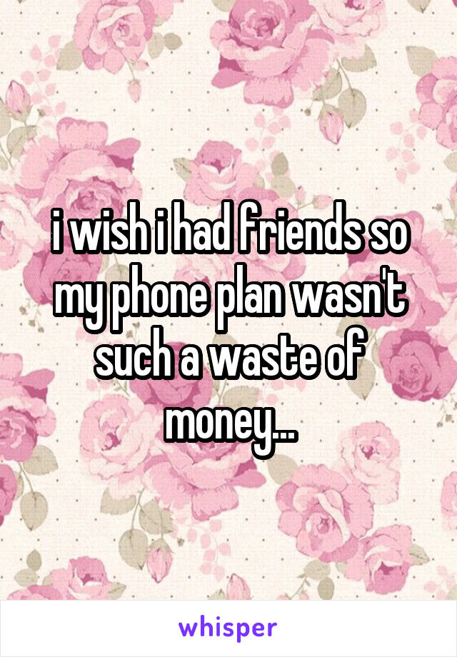 i wish i had friends so my phone plan wasn't such a waste of money...