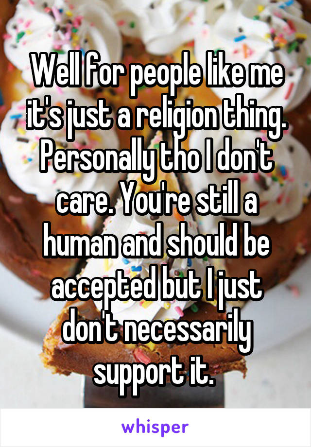 Well for people like me it's just a religion thing. Personally tho I don't care. You're still a human and should be accepted but I just don't necessarily support it. 