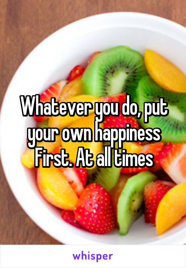 Whatever you do, put your own happiness First. At all times