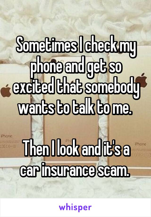 Sometimes I check my phone and get so excited that somebody wants to talk to me. 

Then I look and it's a car insurance scam. 