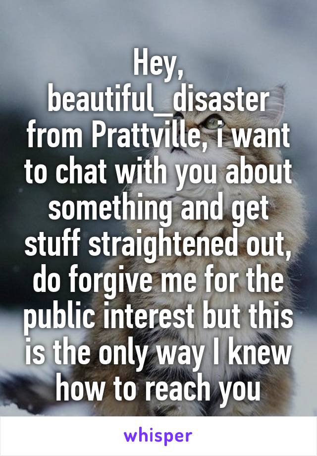 Hey, beautiful_disaster from Prattville, i want to chat with you about something and get stuff straightened out, do forgive me for the public interest but this is the only way I knew how to reach you