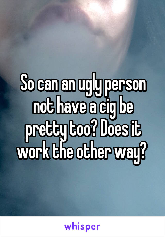 So can an ugly person not have a cig be pretty too? Does it work the other way? 