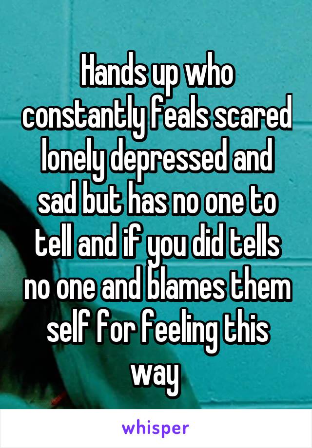 Hands up who constantly feals scared lonely depressed and sad but has no one to tell and if you did tells no one and blames them self for feeling this way 