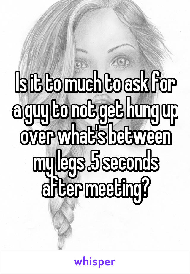 Is it to much to ask for a guy to not get hung up over what's between my legs .5 seconds after meeting?