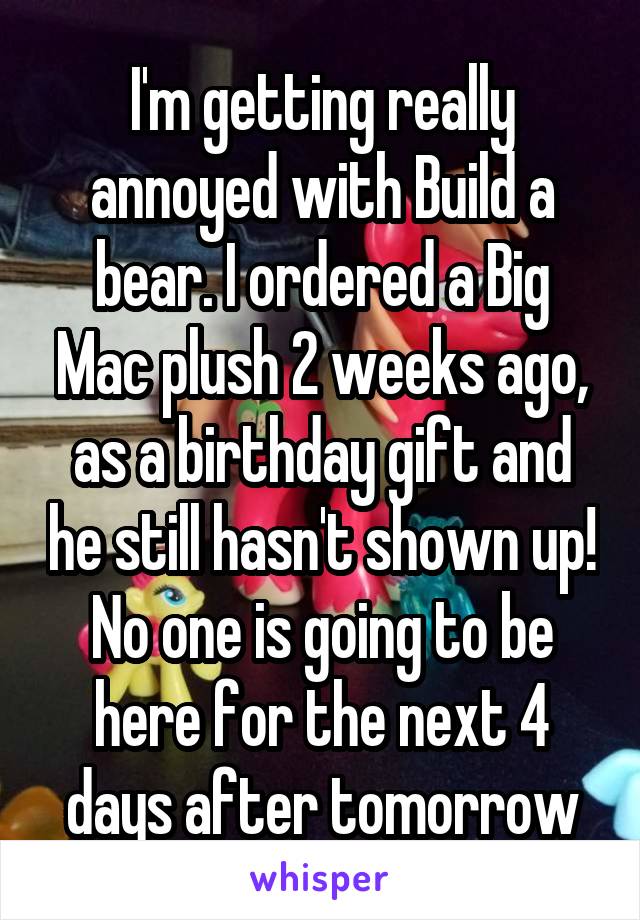 I'm getting really annoyed with Build a bear. I ordered a Big Mac plush 2 weeks ago, as a birthday gift and he still hasn't shown up! No one is going to be here for the next 4 days after tomorrow