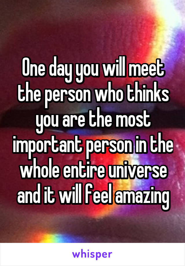 One day you will meet the person who thinks you are the most important person in the whole entire universe and it will feel amazing