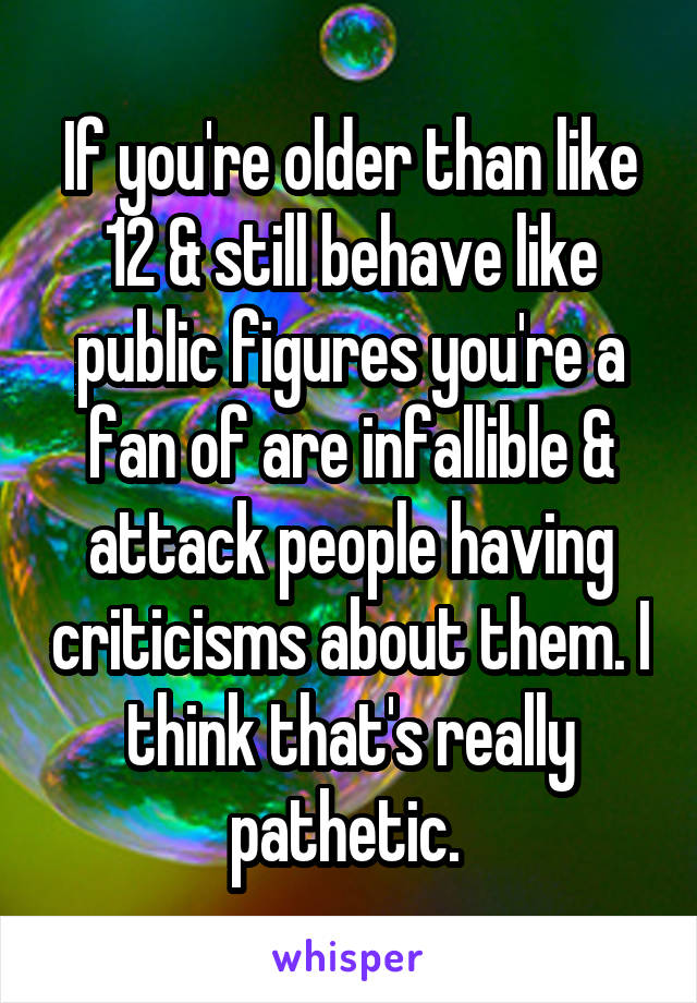 If you're older than like 12 & still behave like public figures you're a fan of are infallible & attack people having criticisms about them. I think that's really pathetic. 