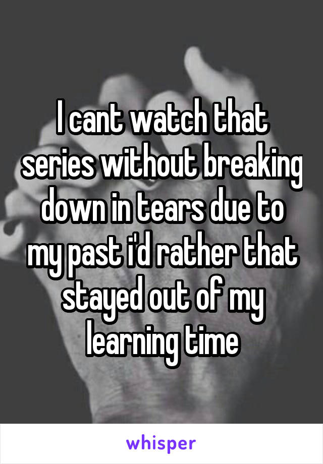 I cant watch that series without breaking down in tears due to my past i'd rather that stayed out of my learning time