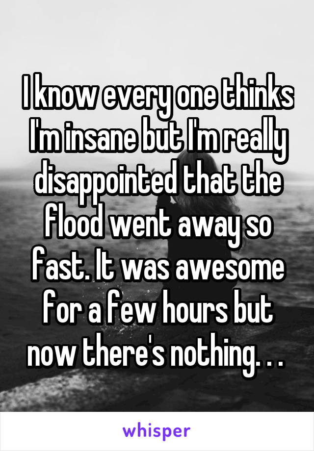 I know every one thinks I'm insane but I'm really disappointed that the flood went away so fast. It was awesome for a few hours but now there's nothing. . . 