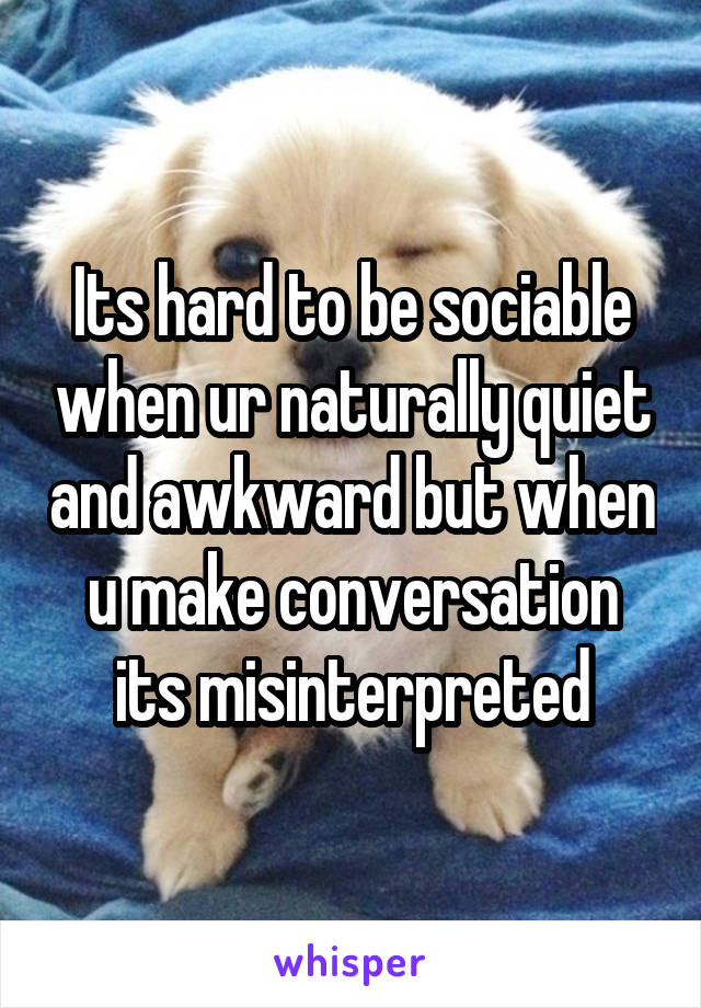 Its hard to be sociable when ur naturally quiet and awkward but when u make conversation its misinterpreted