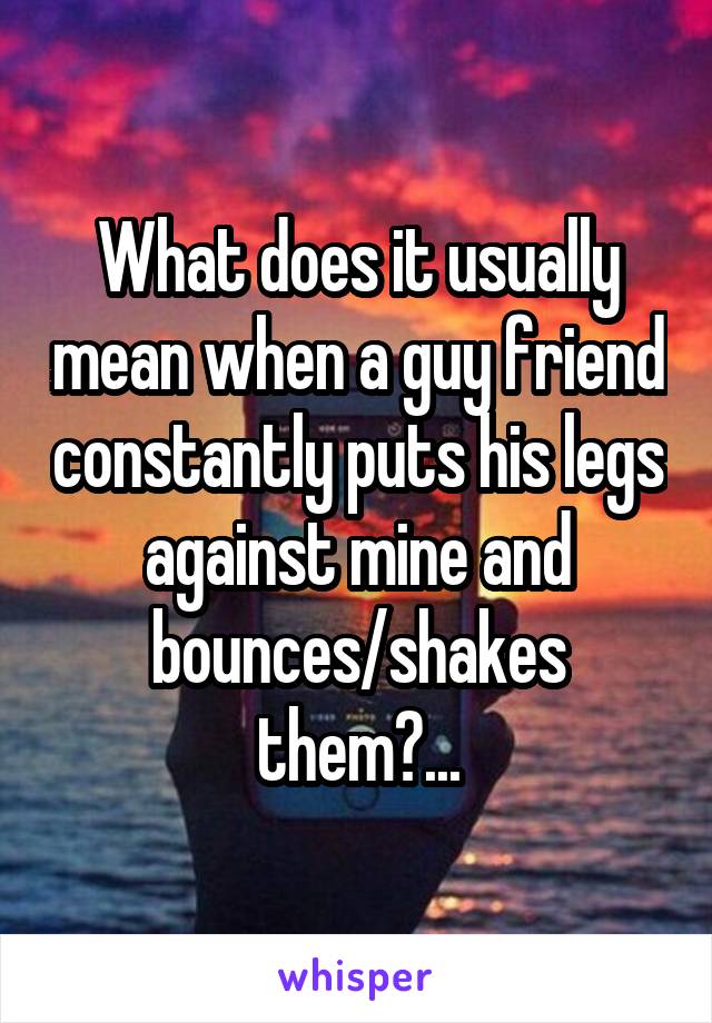 What does it usually mean when a guy friend constantly puts his legs against mine and bounces/shakes them?...