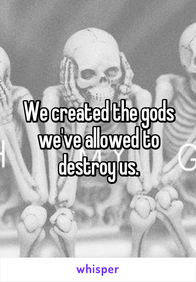 We created the gods we've allowed to destroy us.