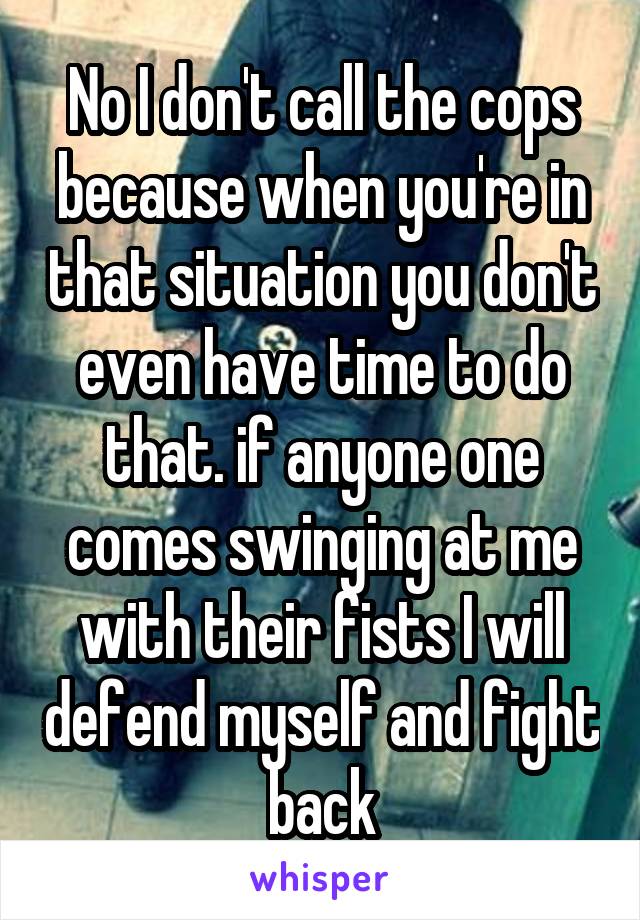 No I don't call the cops because when you're in that situation you don't even have time to do that. if anyone one comes swinging at me with their fists I will defend myself and fight back