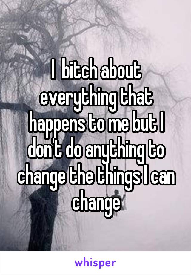 I  bitch about everything that happens to me but I don't do anything to change the things I can change