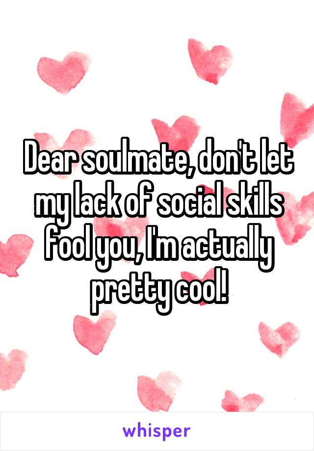 Dear soulmate, don't let my lack of social skills fool you, I'm actually pretty cool!