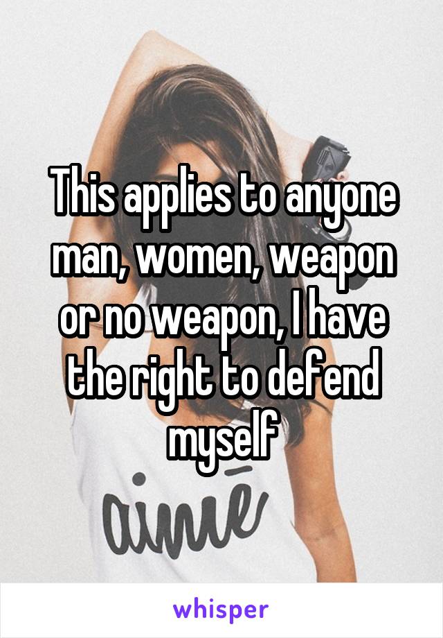 This applies to anyone man, women, weapon or no weapon, I have the right to defend myself