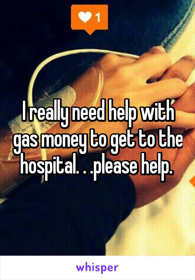 I really need help with gas money to get to the hospital. . .please help. 