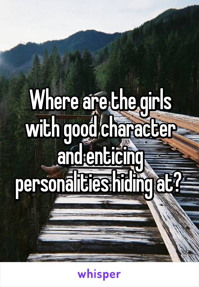 Where are the girls with good character and enticing personalities hiding at? 