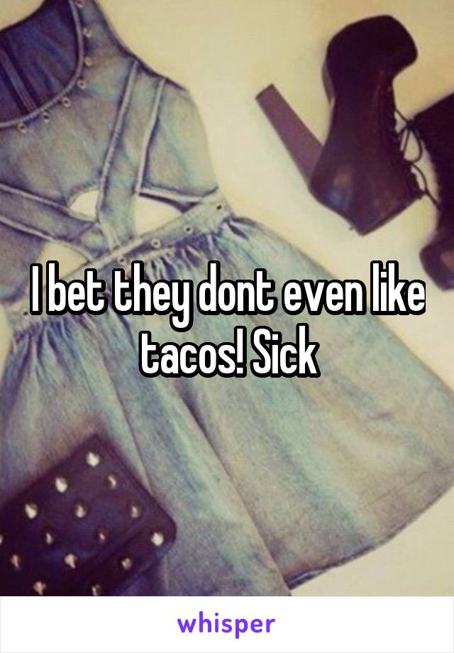 I bet they dont even like tacos! Sick