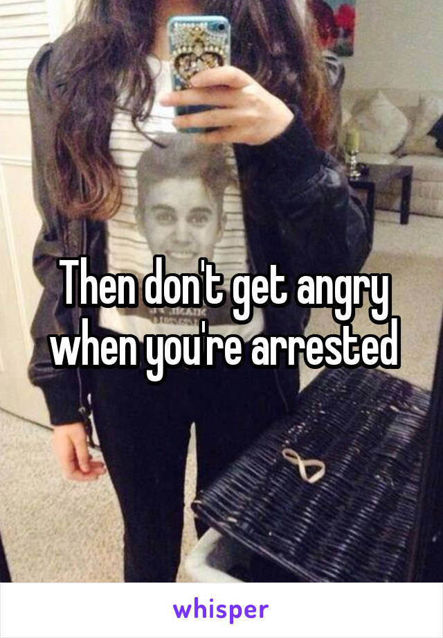 Then don't get angry when you're arrested