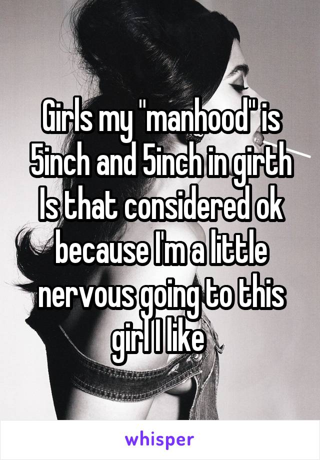 Girls my "manhood" is 5inch and 5inch in girth
Is that considered ok because I'm a little nervous going to this girl I like 