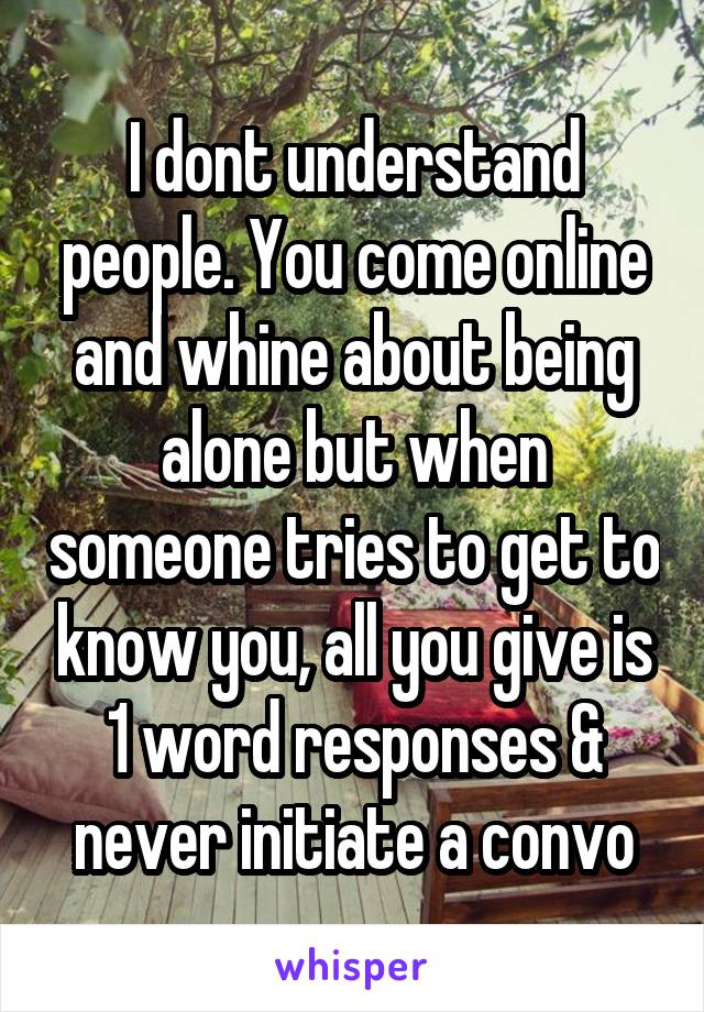 I dont understand people. You come online and whine about being alone but when someone tries to get to know you, all you give is 1 word responses & never initiate a convo