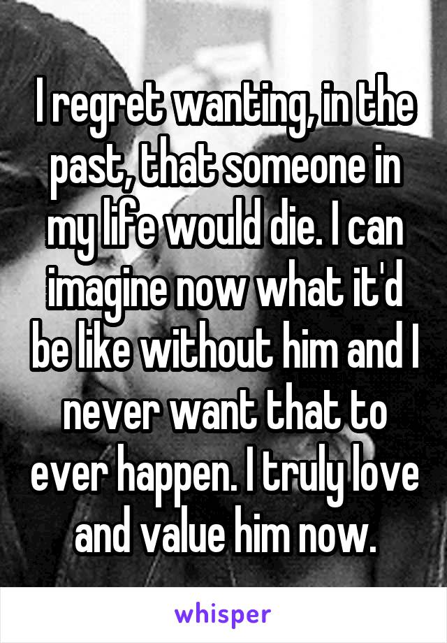 I regret wanting, in the past, that someone in my life would die. I can imagine now what it'd be like without him and I never want that to ever happen. I truly love and value him now.