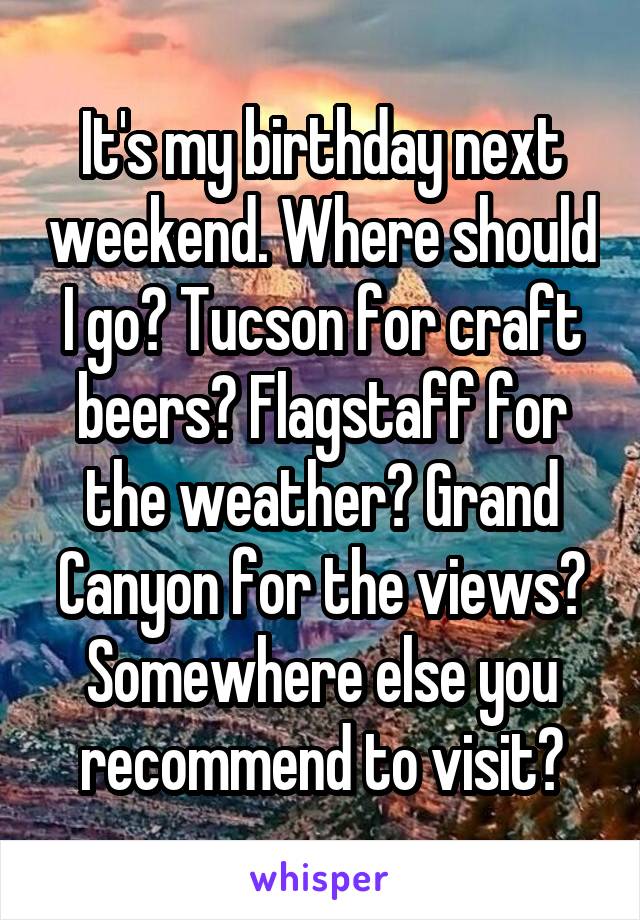 It's my birthday next weekend. Where should I go? Tucson for craft beers? Flagstaff for the weather? Grand Canyon for the views? Somewhere else you recommend to visit?