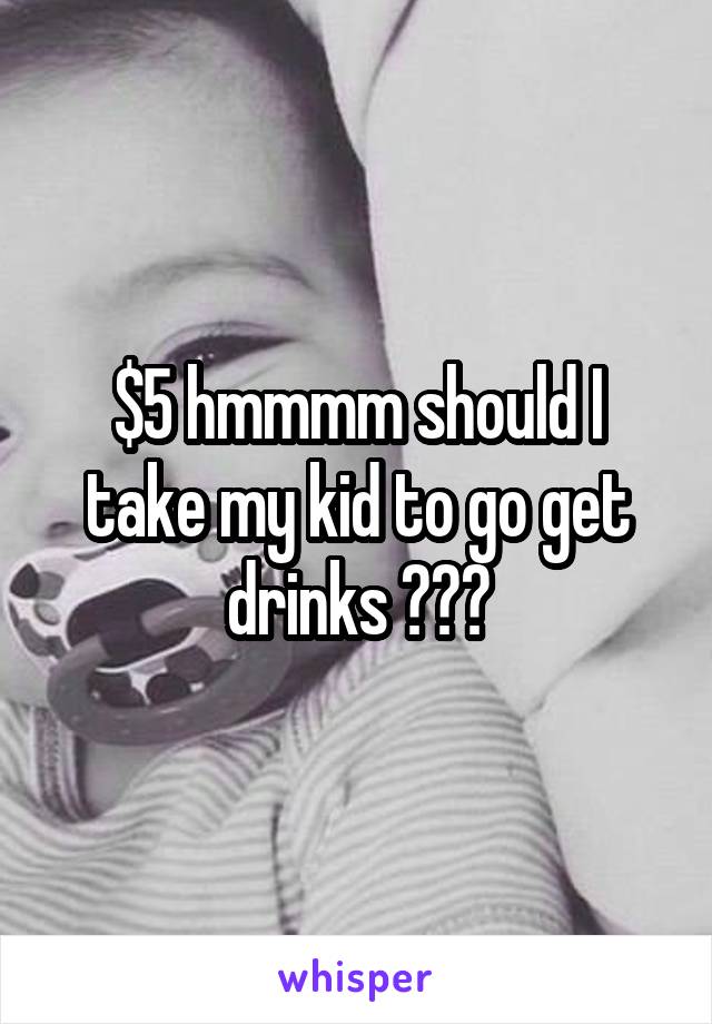 $5 hmmmm should I take my kid to go get drinks ???