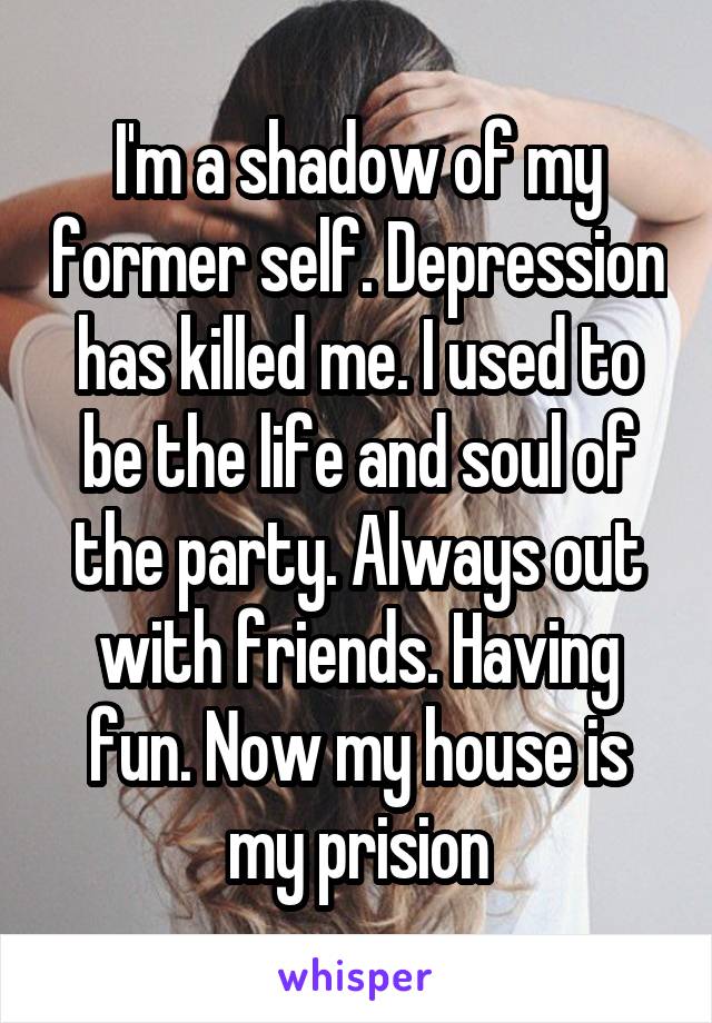 I'm a shadow of my former self. Depression has killed me. I used to be the life and soul of the party. Always out with friends. Having fun. Now my house is my prision