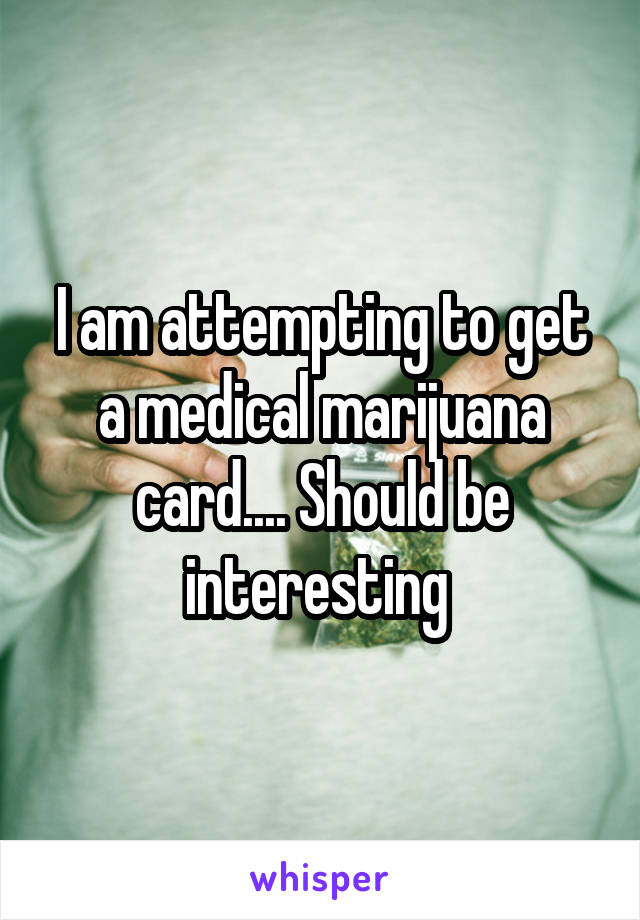 I am attempting to get a medical marijuana card.... Should be interesting 