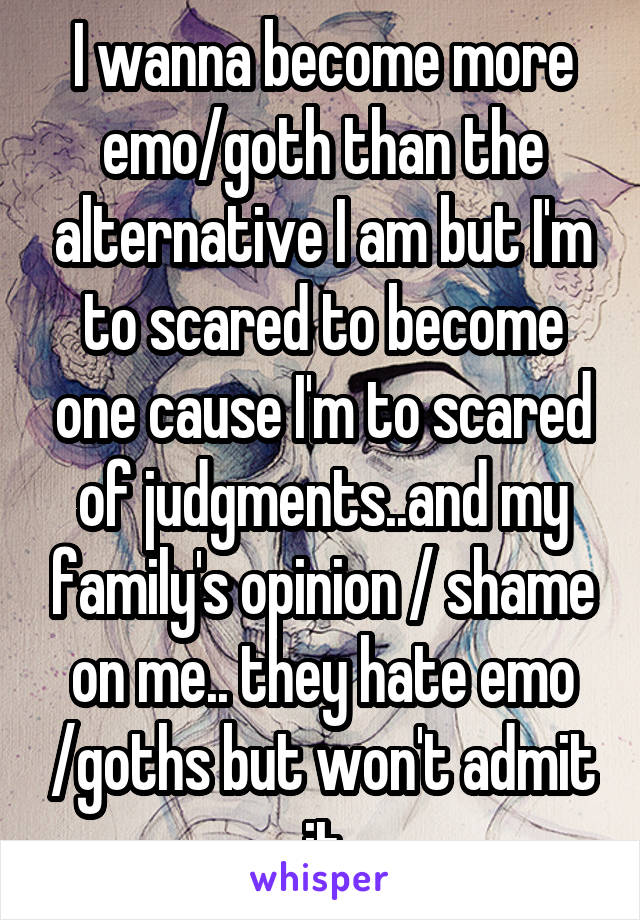 I wanna become more emo/goth than the alternative I am but I'm to scared to become one cause I'm to scared of judgments..and my family's opinion / shame on me.. they hate emo /goths but won't admit it