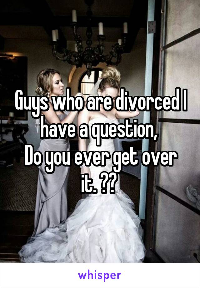 Guys who are divorced I have a question, 
Do you ever get over it. ?? 