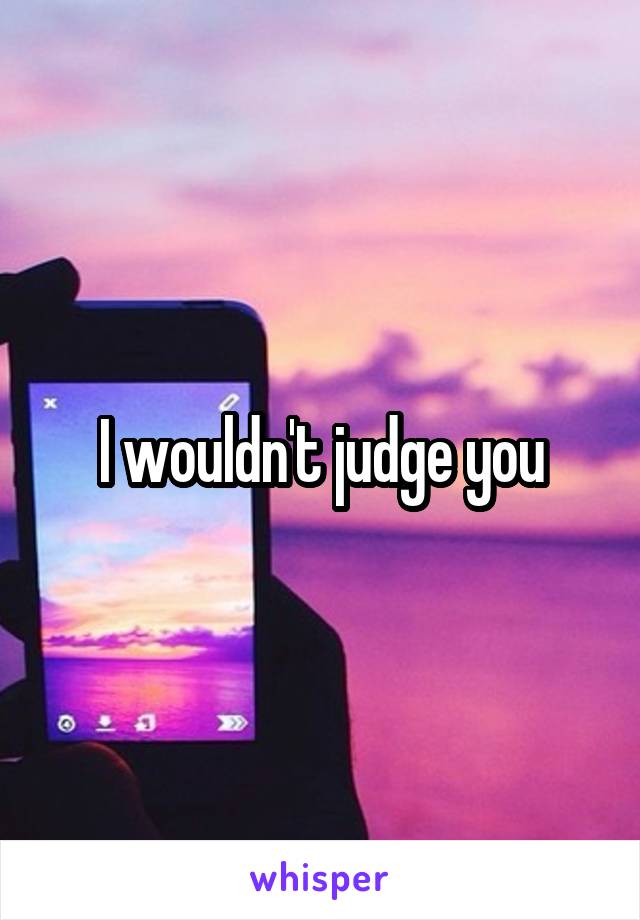 I wouldn't judge you