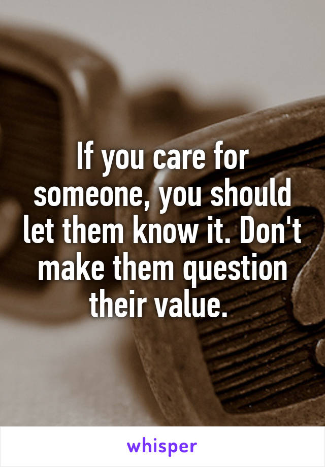 If you care for someone, you should let them know it. Don't make them question their value. 