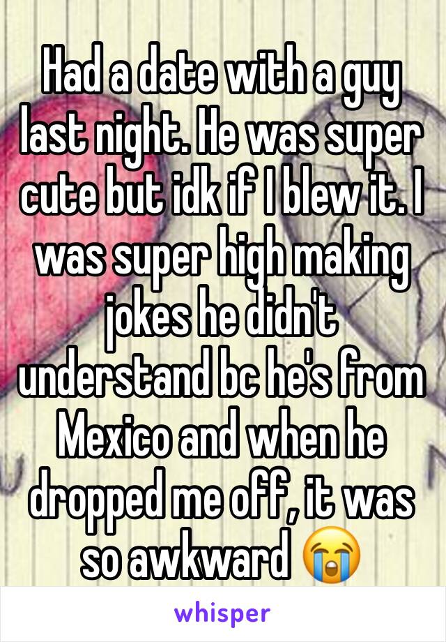 Had a date with a guy last night. He was super cute but idk if I blew it. I was super high making jokes he didn't understand bc he's from Mexico and when he dropped me off, it was so awkward 😭